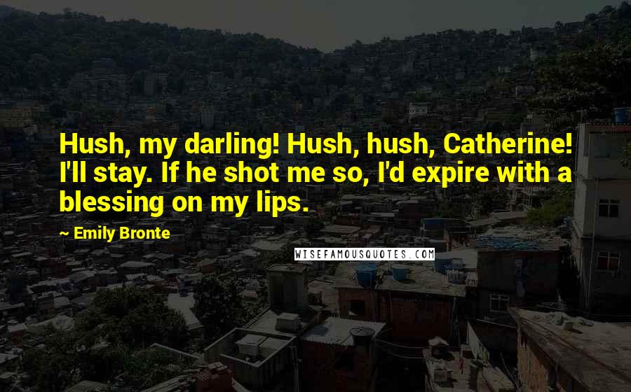 Emily Bronte Quotes: Hush, my darling! Hush, hush, Catherine! I'll stay. If he shot me so, I'd expire with a blessing on my lips.