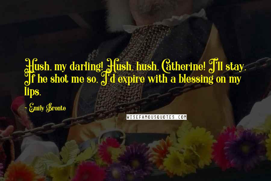 Emily Bronte Quotes: Hush, my darling! Hush, hush, Catherine! I'll stay. If he shot me so, I'd expire with a blessing on my lips.