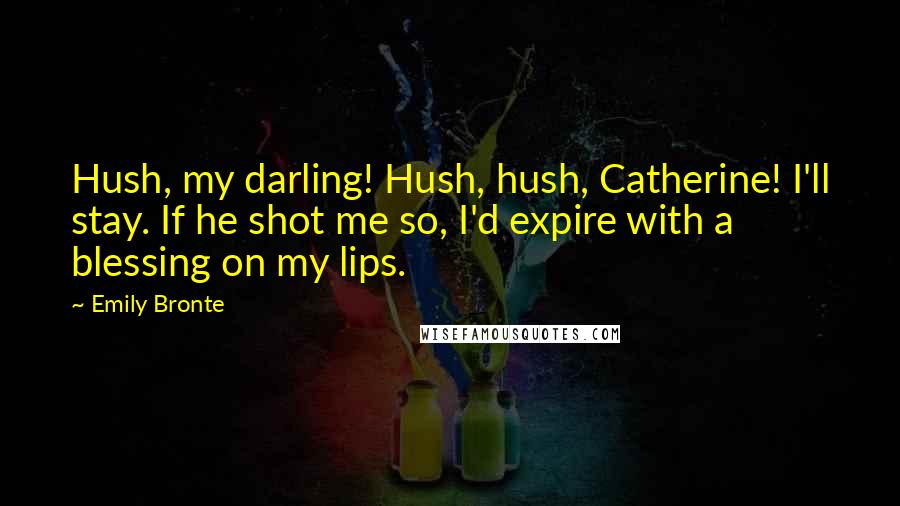 Emily Bronte Quotes: Hush, my darling! Hush, hush, Catherine! I'll stay. If he shot me so, I'd expire with a blessing on my lips.