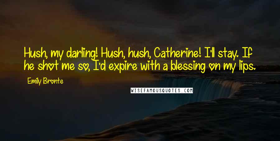 Emily Bronte Quotes: Hush, my darling! Hush, hush, Catherine! I'll stay. If he shot me so, I'd expire with a blessing on my lips.