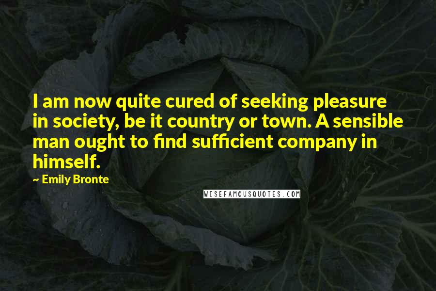 Emily Bronte Quotes: I am now quite cured of seeking pleasure in society, be it country or town. A sensible man ought to find sufficient company in himself.