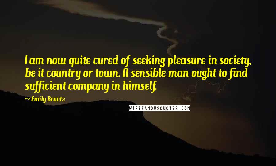 Emily Bronte Quotes: I am now quite cured of seeking pleasure in society, be it country or town. A sensible man ought to find sufficient company in himself.