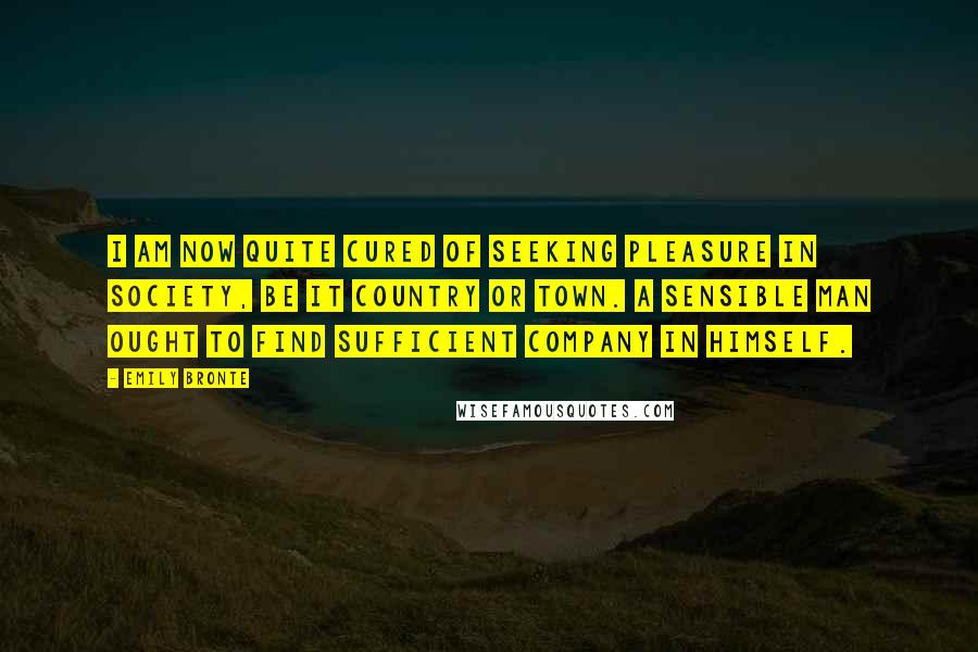 Emily Bronte Quotes: I am now quite cured of seeking pleasure in society, be it country or town. A sensible man ought to find sufficient company in himself.