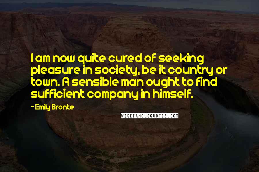 Emily Bronte Quotes: I am now quite cured of seeking pleasure in society, be it country or town. A sensible man ought to find sufficient company in himself.