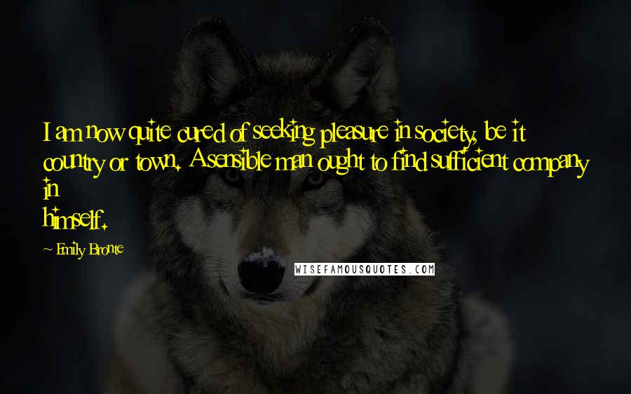 Emily Bronte Quotes: I am now quite cured of seeking pleasure in society, be it country or town. A sensible man ought to find sufficient company in himself.
