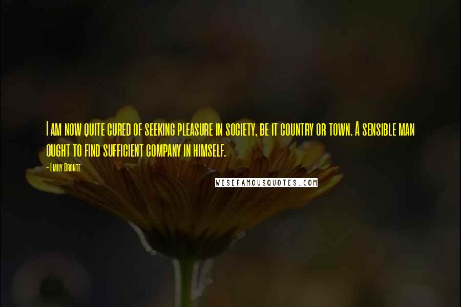 Emily Bronte Quotes: I am now quite cured of seeking pleasure in society, be it country or town. A sensible man ought to find sufficient company in himself.