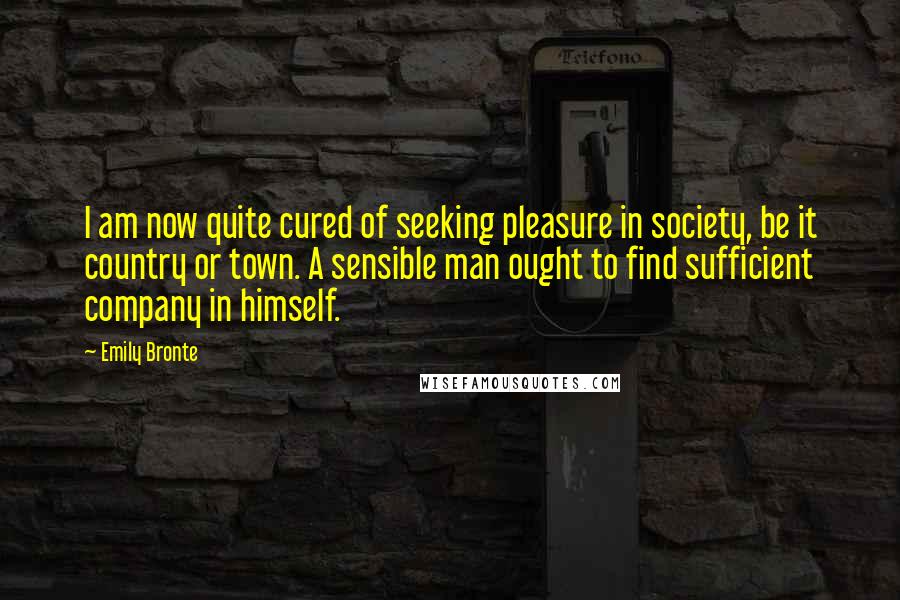 Emily Bronte Quotes: I am now quite cured of seeking pleasure in society, be it country or town. A sensible man ought to find sufficient company in himself.