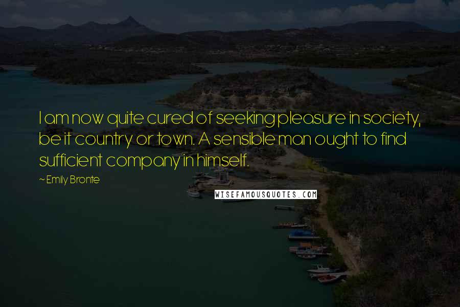 Emily Bronte Quotes: I am now quite cured of seeking pleasure in society, be it country or town. A sensible man ought to find sufficient company in himself.