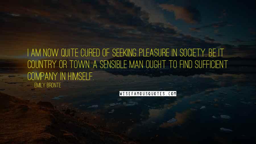 Emily Bronte Quotes: I am now quite cured of seeking pleasure in society, be it country or town. A sensible man ought to find sufficient company in himself.