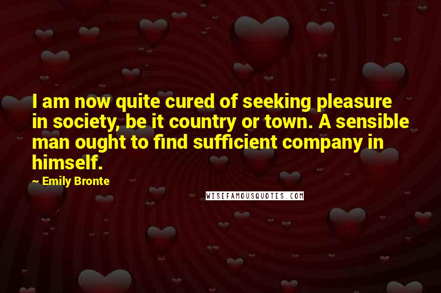 Emily Bronte Quotes: I am now quite cured of seeking pleasure in society, be it country or town. A sensible man ought to find sufficient company in himself.