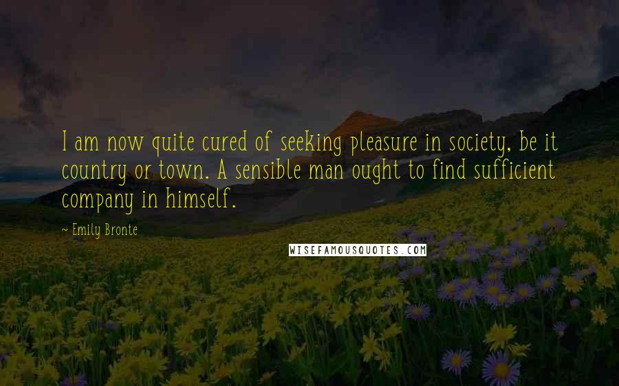 Emily Bronte Quotes: I am now quite cured of seeking pleasure in society, be it country or town. A sensible man ought to find sufficient company in himself.