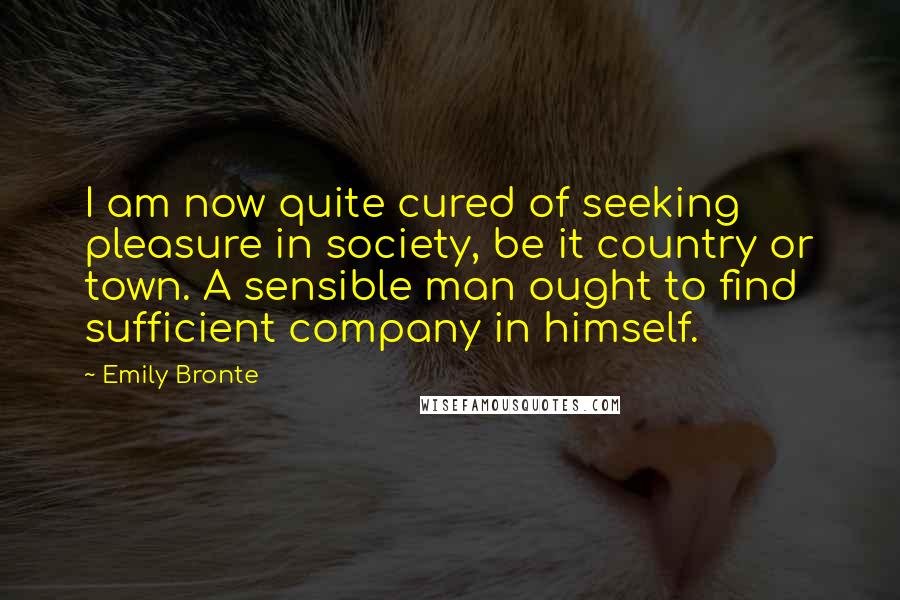 Emily Bronte Quotes: I am now quite cured of seeking pleasure in society, be it country or town. A sensible man ought to find sufficient company in himself.