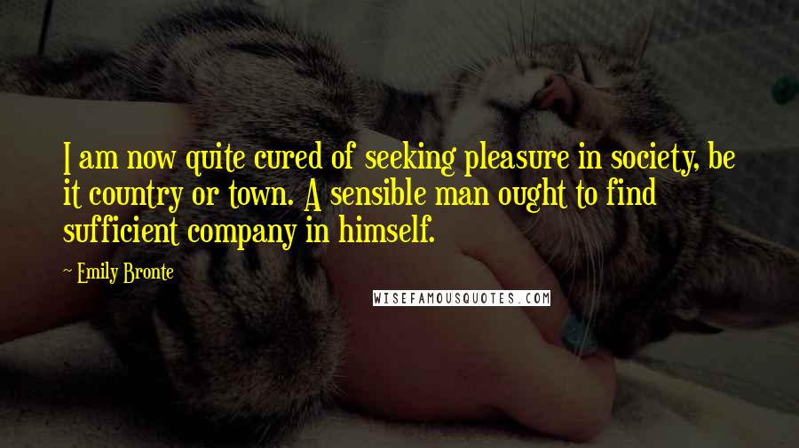 Emily Bronte Quotes: I am now quite cured of seeking pleasure in society, be it country or town. A sensible man ought to find sufficient company in himself.