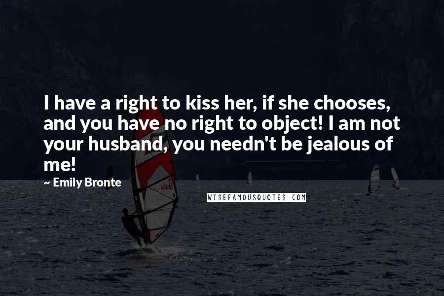 Emily Bronte Quotes: I have a right to kiss her, if she chooses, and you have no right to object! I am not your husband, you needn't be jealous of me!