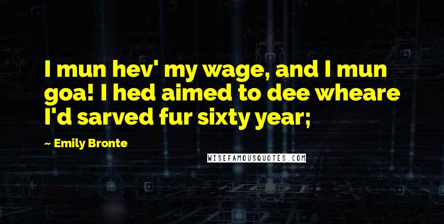 Emily Bronte Quotes: I mun hev' my wage, and I mun goa! I hed aimed to dee wheare I'd sarved fur sixty year;