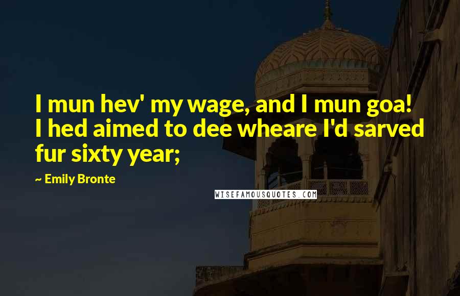 Emily Bronte Quotes: I mun hev' my wage, and I mun goa! I hed aimed to dee wheare I'd sarved fur sixty year;