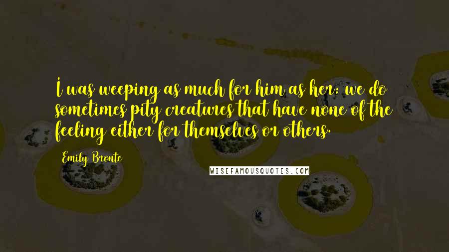 Emily Bronte Quotes: I was weeping as much for him as her: we do sometimes pity creatures that have none of the feeling either for themselves or others.