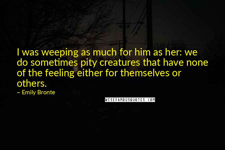 Emily Bronte Quotes: I was weeping as much for him as her: we do sometimes pity creatures that have none of the feeling either for themselves or others.