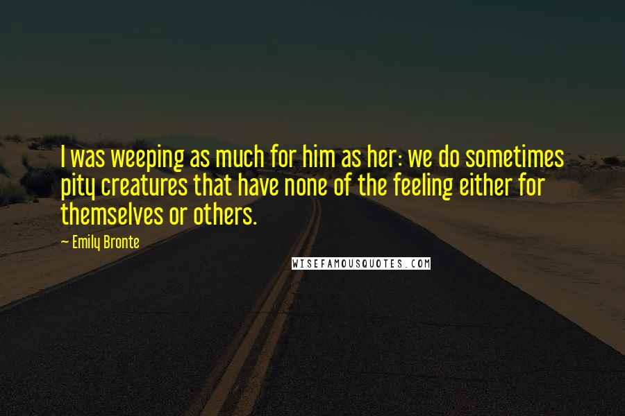 Emily Bronte Quotes: I was weeping as much for him as her: we do sometimes pity creatures that have none of the feeling either for themselves or others.