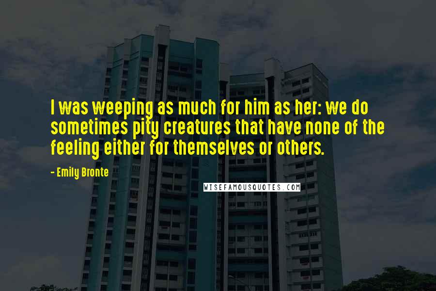 Emily Bronte Quotes: I was weeping as much for him as her: we do sometimes pity creatures that have none of the feeling either for themselves or others.