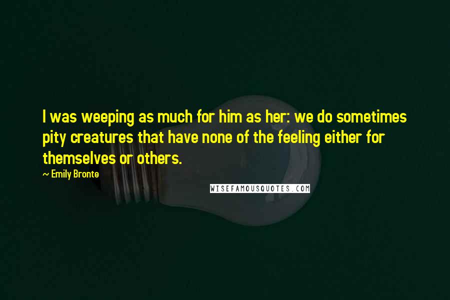 Emily Bronte Quotes: I was weeping as much for him as her: we do sometimes pity creatures that have none of the feeling either for themselves or others.