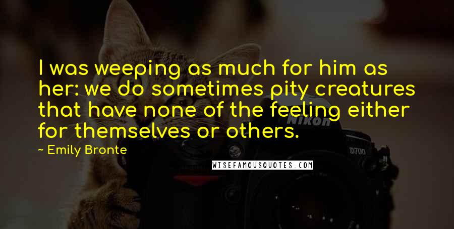 Emily Bronte Quotes: I was weeping as much for him as her: we do sometimes pity creatures that have none of the feeling either for themselves or others.