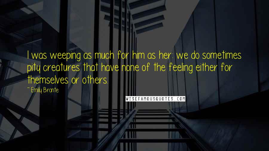 Emily Bronte Quotes: I was weeping as much for him as her: we do sometimes pity creatures that have none of the feeling either for themselves or others.