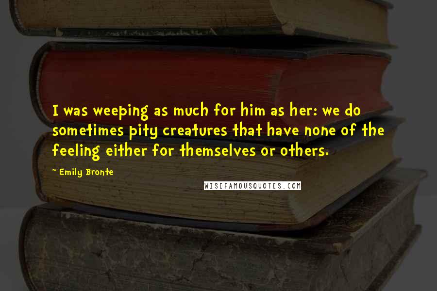 Emily Bronte Quotes: I was weeping as much for him as her: we do sometimes pity creatures that have none of the feeling either for themselves or others.