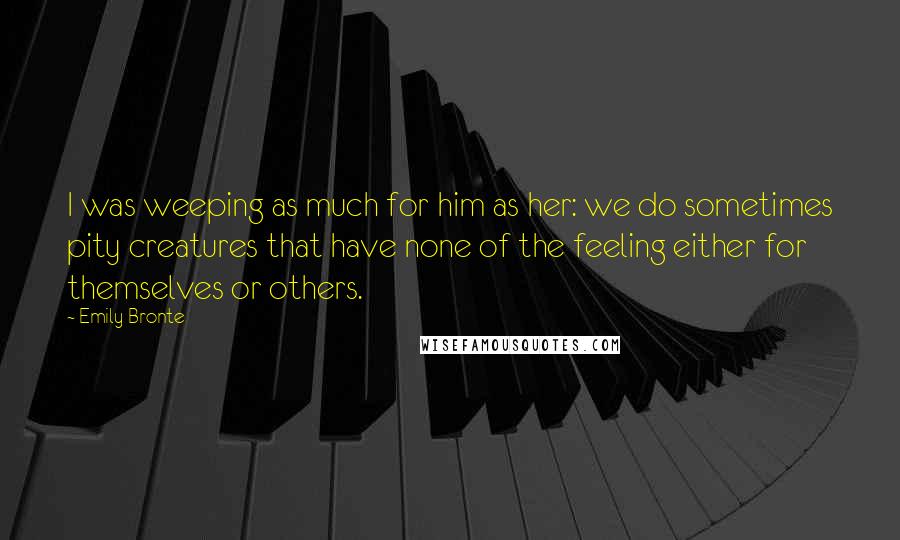 Emily Bronte Quotes: I was weeping as much for him as her: we do sometimes pity creatures that have none of the feeling either for themselves or others.