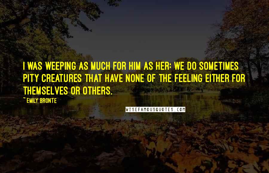 Emily Bronte Quotes: I was weeping as much for him as her: we do sometimes pity creatures that have none of the feeling either for themselves or others.