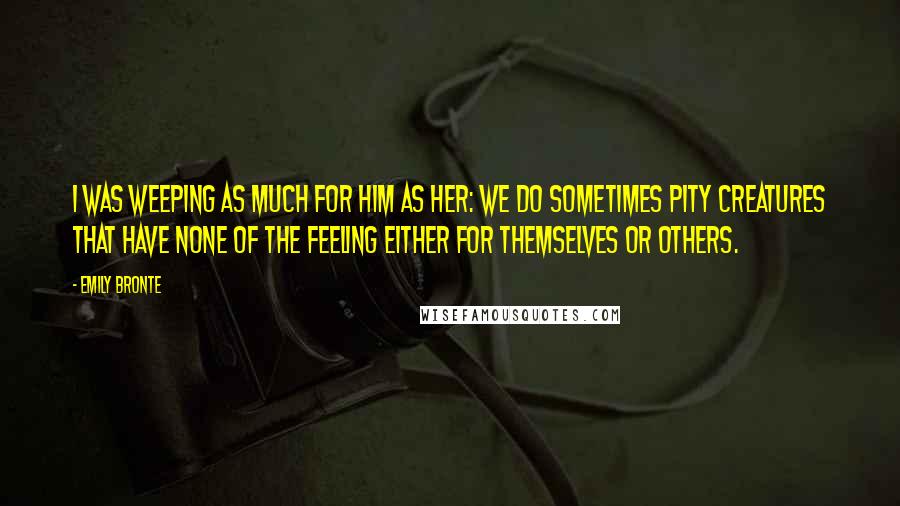 Emily Bronte Quotes: I was weeping as much for him as her: we do sometimes pity creatures that have none of the feeling either for themselves or others.