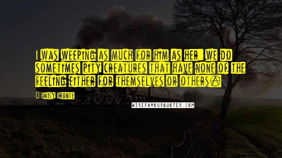 Emily Bronte Quotes: I was weeping as much for him as her: we do sometimes pity creatures that have none of the feeling either for themselves or others.