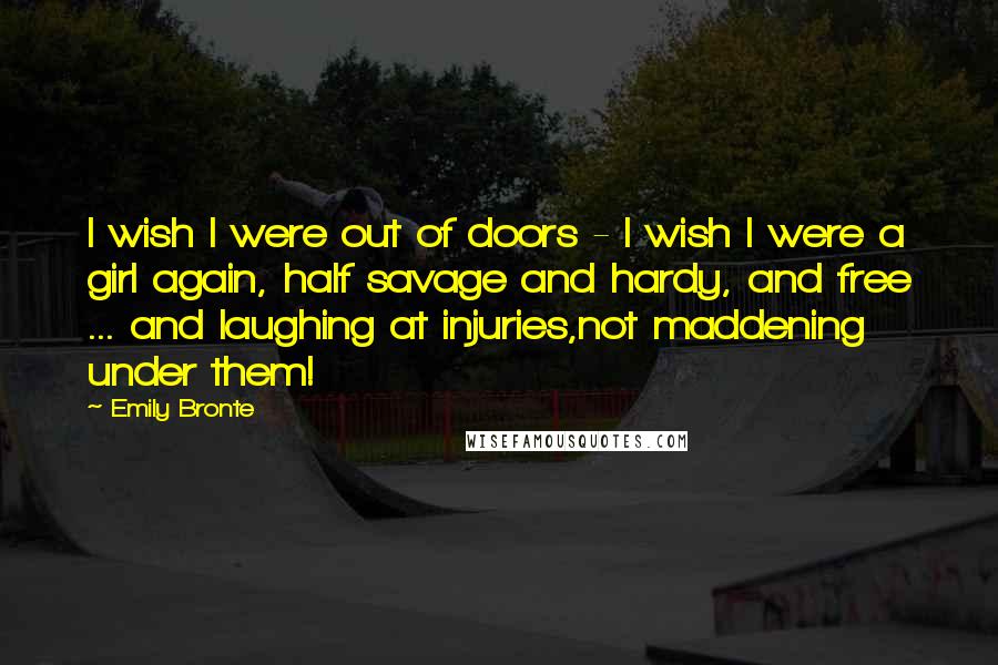 Emily Bronte Quotes: I wish I were out of doors - I wish I were a girl again, half savage and hardy, and free ... and laughing at injuries,not maddening under them!