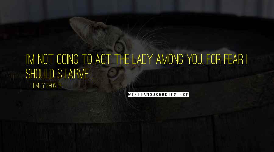 Emily Bronte Quotes: I'm not going to act the lady among you, for fear I should starve .