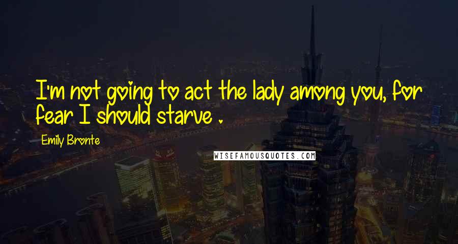 Emily Bronte Quotes: I'm not going to act the lady among you, for fear I should starve .