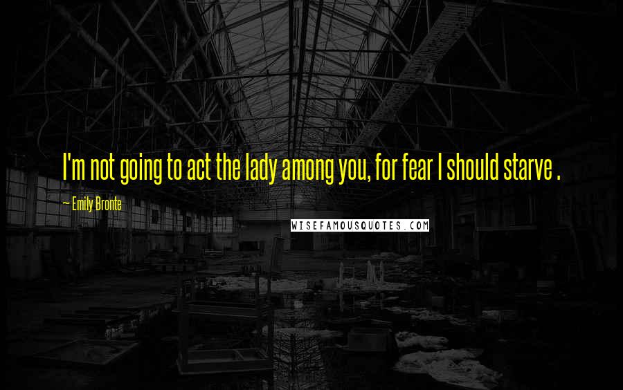 Emily Bronte Quotes: I'm not going to act the lady among you, for fear I should starve .