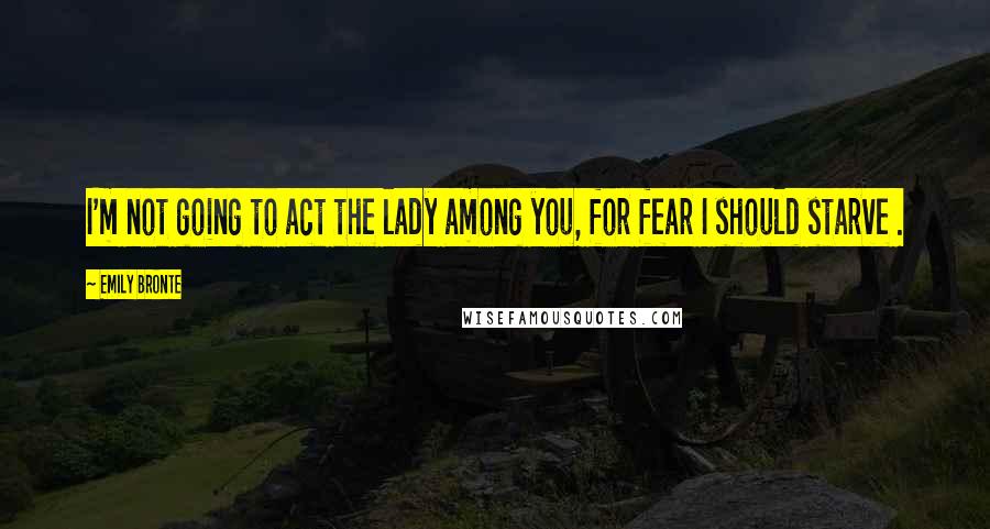 Emily Bronte Quotes: I'm not going to act the lady among you, for fear I should starve .