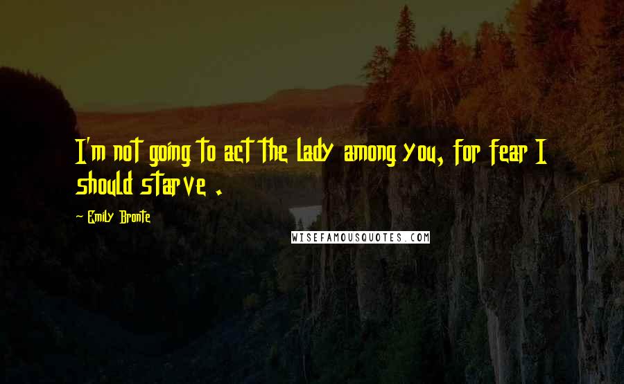 Emily Bronte Quotes: I'm not going to act the lady among you, for fear I should starve .