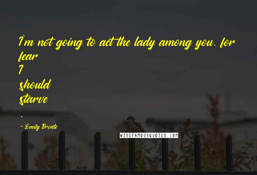 Emily Bronte Quotes: I'm not going to act the lady among you, for fear I should starve .