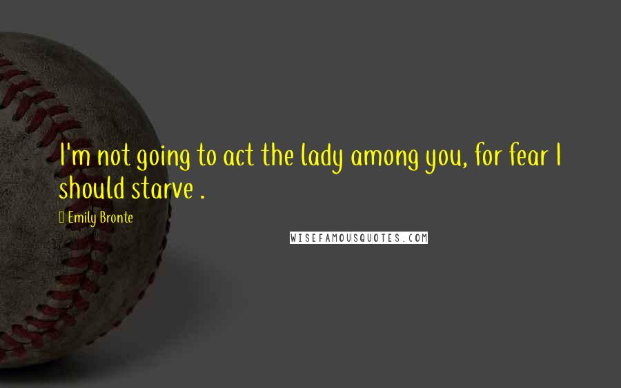 Emily Bronte Quotes: I'm not going to act the lady among you, for fear I should starve .