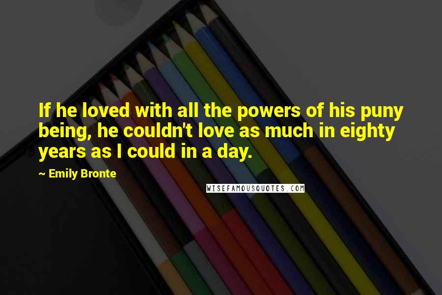 Emily Bronte Quotes: If he loved with all the powers of his puny being, he couldn't love as much in eighty years as I could in a day.