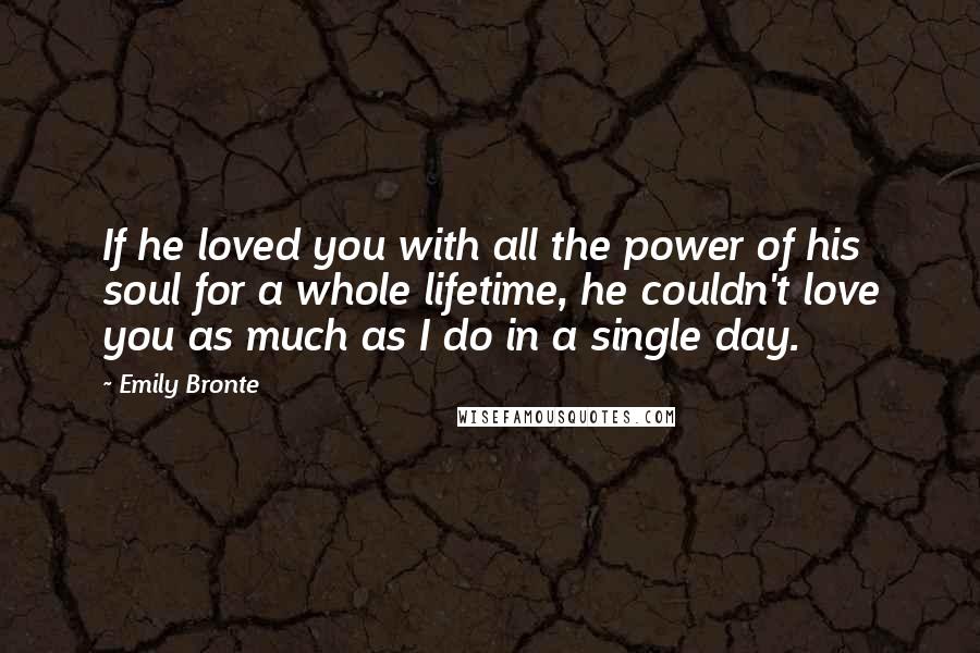 Emily Bronte Quotes: If he loved you with all the power of his soul for a whole lifetime, he couldn't love you as much as I do in a single day.