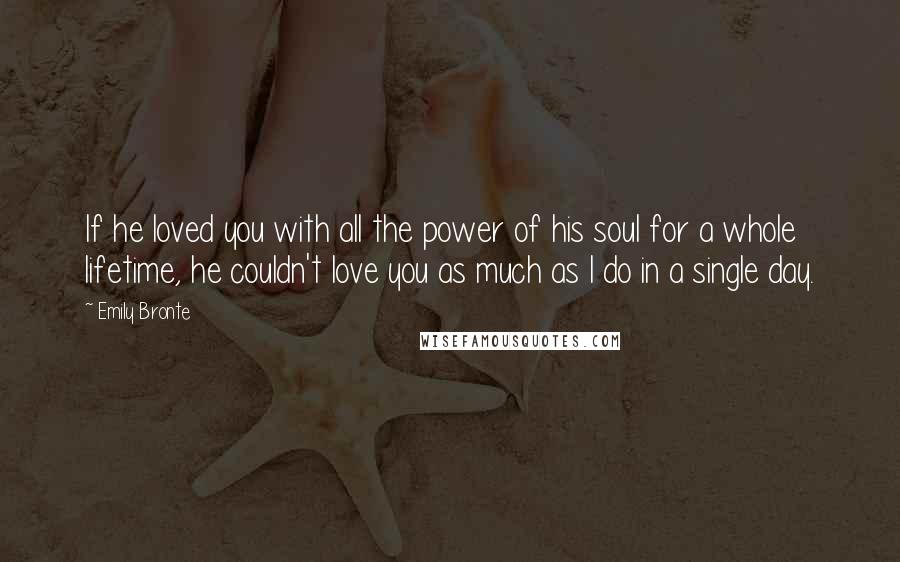 Emily Bronte Quotes: If he loved you with all the power of his soul for a whole lifetime, he couldn't love you as much as I do in a single day.