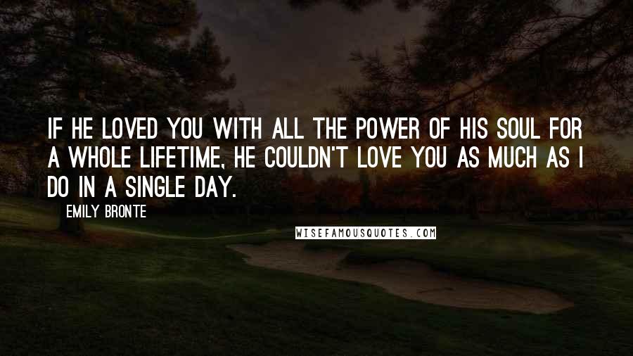 Emily Bronte Quotes: If he loved you with all the power of his soul for a whole lifetime, he couldn't love you as much as I do in a single day.