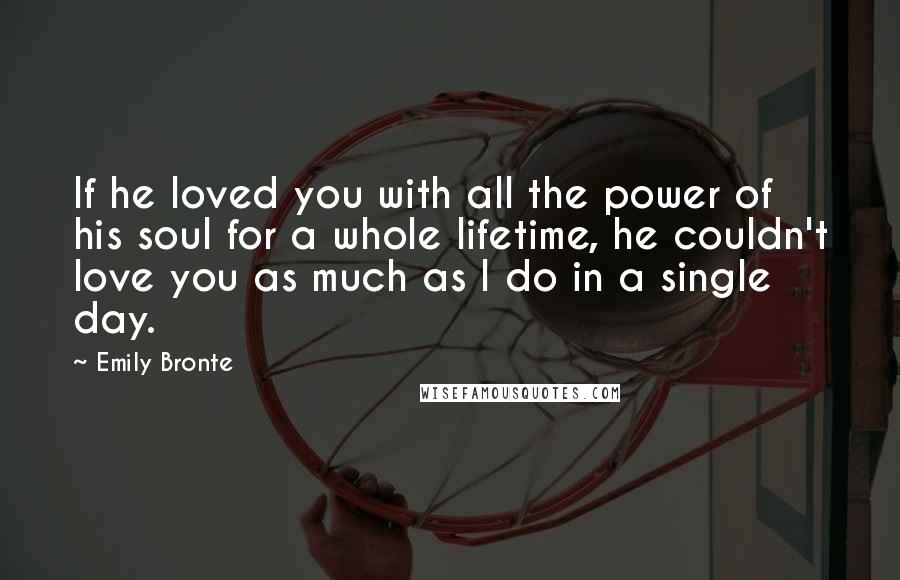 Emily Bronte Quotes: If he loved you with all the power of his soul for a whole lifetime, he couldn't love you as much as I do in a single day.