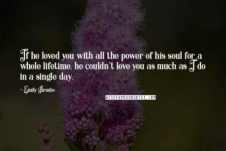 Emily Bronte Quotes: If he loved you with all the power of his soul for a whole lifetime, he couldn't love you as much as I do in a single day.
