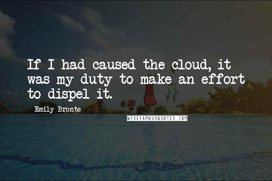 Emily Bronte Quotes: If I had caused the cloud, it was my duty to make an effort to dispel it.