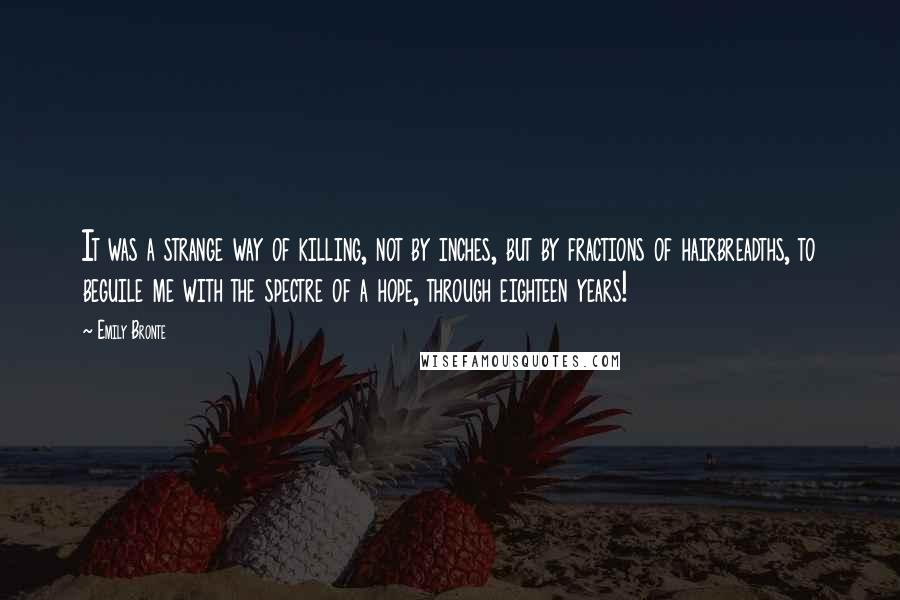 Emily Bronte Quotes: It was a strange way of killing, not by inches, but by fractions of hairbreadths, to beguile me with the spectre of a hope, through eighteen years!