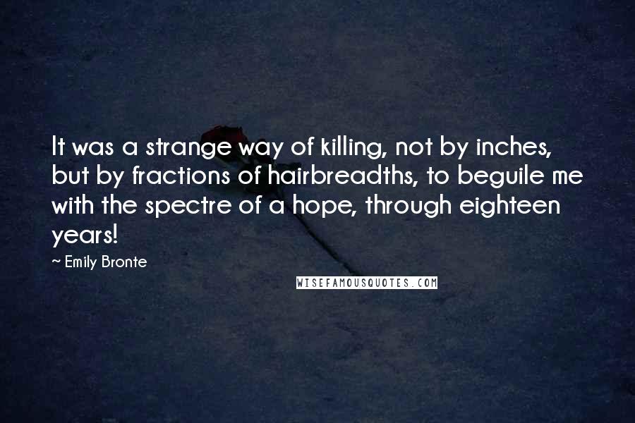 Emily Bronte Quotes: It was a strange way of killing, not by inches, but by fractions of hairbreadths, to beguile me with the spectre of a hope, through eighteen years!