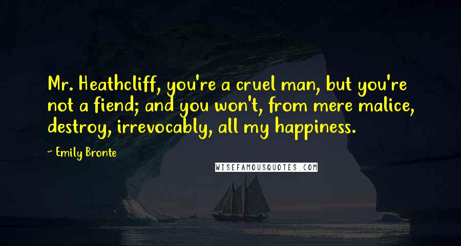 Emily Bronte Quotes: Mr. Heathcliff, you're a cruel man, but you're not a fiend; and you won't, from mere malice, destroy, irrevocably, all my happiness.